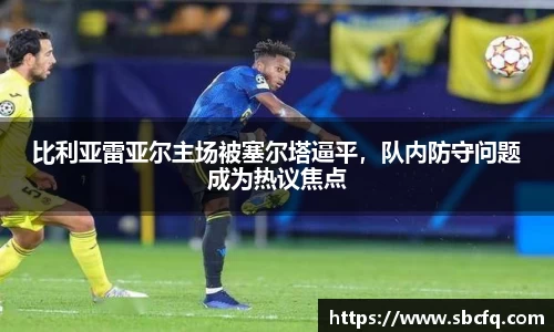 比利亚雷亚尔主场被塞尔塔逼平，队内防守问题成为热议焦点