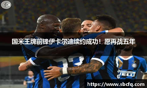 国米王牌前锋伊卡尔迪续约成功！愿再战五年