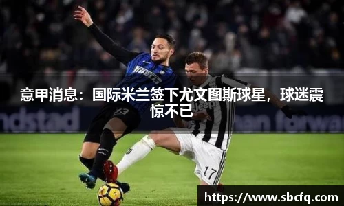 意甲消息：国际米兰签下尤文图斯球星，球迷震惊不已