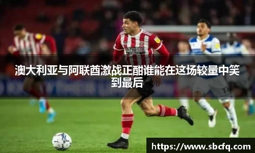 澳大利亚与阿联酋激战正酣谁能在这场较量中笑到最后
