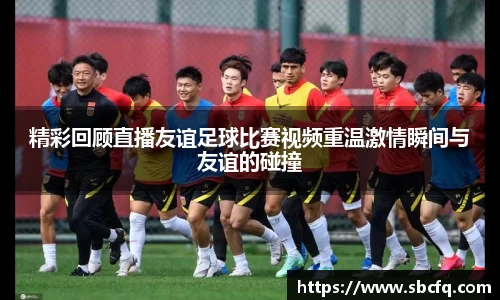 精彩回顾直播友谊足球比赛视频重温激情瞬间与友谊的碰撞